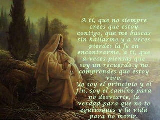 A ti, que no siempre crees que estoy contigo, que me buscas sin hallarme y a veces pierdes la fe en encontrarme, a ti, que a veces piensas que soy un recuerdo y no comprendes que estoy vivo. Yo soy el principio y el fin, soy el camino para no desviarte, la verdad para que no te equivoques y la vida para no morir. 