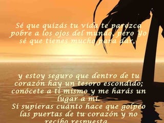 Sé que quizás tu vida te parezca pobre a los ojos del mundo, pero Yo sé que tienes mucho para dar,  y estoy seguro que dentro de tu corazón hay un tesoro escondido; conócete a ti mismo y me harás un lugar a mi. Si supieras cuánto hace que golpeo las puertas de tu corazón y no recibo respuesta.   