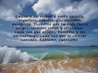 Quisiera no volver a verte egoísta, orgulloso, rebelde, disconforme, pesimista. Desearía que tu vida fuera alegre, siempre joven y cristiana. Cada vez que aflojes, búscame y me encontrarás; cada vez que te sientas cansado, háblame, cuéntame. 