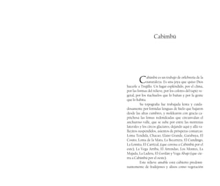 Cabimbú
Cabimbú es un trabajo de orfebrería de la
naturaleza. Es una joya que quiso Dios
hacerle a Trujillo. Un lugar espléndido, por el clima,
por las formas del relieve, por los colores del tapiz ve-
getal, por los riachuelos que lo bañan y por la gente
que lo habita.
Su topografía fue trabajada lenta y cuida-
dosamente por fornidas lenguas de hielo que bajaron
desde las altas cumbres, y moldearon con gracia ca-
prichosa las lomas redondeadas que circunvalan el
anchuroso valle, que se sube por entre las morrenas
laterales y los circos glaciares, dejando aquí y allá va-
llecitos suspendidos, asientos de prósperas comarcas:
Loma Tendida, Chacao, Llano Grande, Garabuya, El
Cosito, Loma de la Mata, La Becerrera, El Cundingo,
La Lomita, El Carrizal, (que corona a Cabimbú por el
este), La Vega Arriba, El Arrendao, Los Montes, La
Majada, La Ladera, El Gavilán y Vega Abajo (que cie-
rra a Cabimbú por el oeste).
Este relieve amable está cubierto predomi-
nantemente de frailejones y alisos como vegetación
 