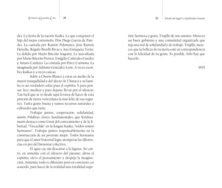 Francisco González Cruz 28 29 Desde mi lugar La Quebrada Grande
des. La tierra de la nación Kuika. La que conquistó el
hijo del mejor extremeño, Don Diego García de Pare-
des. La cantada por Ramón Palomares, José Ramón
Heredia, Régulo Burelli Rivas y Ana Enriqueta Terán.
La dolida por Mario Briceño Iragorry. La auscultada
por Mario Briceño Perozo, Emigdio Cañizales Guedez
y Arturo Cardozo. La contada por Pérez Carmona. La
imaginada por Adriano González León. A veces escri-
bes kuikas y a veces cuicas.
Subir a Chorro Blanco y estar en medio de la
mayor tranquilidad y del afecto de Clímaco y su fami-
lia es un verdadero solaz para el espíritu. Y para pen-
sar, leer, meditar y para dejarse llevar por el silencio.
Tan fácil que se ve desde aquí la tarea de hacer de esta
porción de tierra venezolana la más feliz de sus regio-
nes. Tanta gente buena y tantos recursos naturales y
culturales que tiene.
Trabajar juntos, cooperación, solidaridad,
unión. Palabras claves, fundamentales, que Krishna-
murti destaca como Gurú del conocimiento y de la li-
bertad. “Tiscachik” en la lengua Kuika, “todos somos
hermanos”. Trabajar juntos responsablemente en la
construcción de un presente mejor. Todos hermanos
para que el amor fraternal logre atemperar las diferen-
cias en pro del bienestar colectivo.
El agua cae sin descanso a la laguna. Su can-
to, en armonía con el silencio del páramo, alivia el
espíritu, eleva el pensamiento y despeja la imagina-
ción. Armonía, todo es diferente pero en concierto, en
acuerdo, para hacer de la realidad una totalidad supe-
rior, hermosa y grata. Trujillo de mis amores. Mereces
un buen gobierno y una comunidad organizada que
teja una red de solidaridad y de trabajo. Trujillo, mere-
ces que la belleza de tu tierra esté en correspondencia
con la felicidad de tu gente. Es posible. Sólo hay que
hacerlo.
1995
 