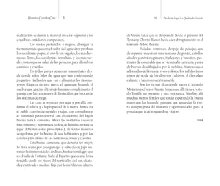 Francisco González Cruz 32 33 Desde mi lugar La Quebrada Grande
realización se dieron la mano el creador supremo y los
creadores cotidianos campesinos.
Los suelos profundos y negros, albergan la
tierra nutricia que con el sudor del agricultor produce
las suculentas papas, el oro de los trigales, las más her-
mosas flores, las suculentas hortalizas y los más ver-
des pastos que se salen de los potreros para alfombrar
caminos y veredas.
En todas partes aparecen manantiales des-
de donde salen hilos de agua que van conformando
pequeños riachuelos que van a alimentar los ríos ma-
yores. Riqueza de esta tierra, el agua que fecunda el
suelo y que gracias al trabajo humano complementa el
paisaje con las centenares de lluviecillas que brotan de
los sistemas de riego.
Las casa se reparten por aquí y por allá con-
forme al relieve y a la propiedad de la tierra. Antes era
el noble caserón de tapiales y tejas, con corredores y
el luminoso patio central, con el calorcito del fogón
bueno para la conversa. Ahora las modernas casas de
frío cemento y horrorosos techos de láminas metálicas
(que deberían estar proscriptas), de todas maneras
acogedoras por lo bueno de sus habitantes y por los
colores y los olores de las hortensias, rosas y claveles.
Una buena carretera, que debería ser mejor,
lo lleva a uno por esos paisajes y sube desde Jajó, mi-
rando las inmensidades andinas, hasta ese milagro que
es el valle de Tuñame. Sube al Pajarito que es una loma
tendida desde los riscos del norte a los del sur, dilata-
da y cultivada a medias. Baja por las neblinosas alturas
de Visún, falda que se desprende desde el páramo del
Tostao y Chorro Blanco hasta caer abruptamente en el
torrente del río Burate.
Heladas ventiscas, despeje de paisajes que
de repente muestran una ventana de postal, criollos
alisales y exóticos pinares, frailejones y huesitos, pas-
tizales de esmeralda que se vienen a la carretera, yunta
de bueyes desdibujados por la neblina, blancas casas
adornadas de flores de vivos colores, los mil distintos
tonos de verde de los diversos cultivos, el chocolate
caliente y la conversación amable.
Son las tierras altas donde nacen el fecundo
Motatán y el bravo Burate. Inmensas, allí tiene el esta-
do Trujillo un presente y una esperanza. Aún hay allí
muchas tierras fértiles que están esperando la buena
mano que las fecunde, paisajes que aguardan la visi-
ta siempre grata del visitante y oportunidades para la
posada que le dé resguardo al viajero.
1994
 