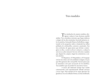 Tres raudales
Tres riachuelos de sonoros nombres abo-
rígenes rodean el más hermoso pueblo
andino. Tres cristalinos torrentes que bajan ruidosos
y alegres de las altas montañas, haciendo piruetas en-
tre las piedras, formando blancos borbollones, jugue-
teando en los pequeños saltos y lamiendo las orillas
pobladas de cordoncillos, carruzos y pastizales. Son
tres corrientes de aguas puras que invitan a sumer-
girse en ellas, a sentir su fresco contacto, a calmar la
sed con su sabor mineral. Son tres silvestres raudales
que alegran los campos, riegan las sementeras y can-
tan amoríos.
El Miquinoco, El Miquimbox y El Estapape
son los tres dones de la fecundidad, la alegría y la paz
que Dios generoso dio a mi pueblo. Son tres joyas que
la naturaleza creó para recreación de los hombres.
Tres nombres que recuerdan los ancestros Cuicas.
A través del milenario tiempo han venido
construyendo cual experimentado albañil extensas
y ricas vegas. Han tomado de los viejos glaciares las
graníticas rocas de afiladas formas, las han moldeado,
 