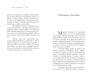 Francisco González Cruz 40
pulido y cariciosamente acomodado. Han permitido
que los otros obreros de la naturaleza las plantas, las
lluvias, el viento, el calor y el frío, los minúsculos se-
res vivos en un trabajo lento y constante hayan con-
formado el viviente y fecundo suelo donde ahora el
hombre deja su sudor y arranca frutos.
Han moldeado el paisaje, hundiendo su cau-
ce para crear terrazas y conos que contrastan con las
empinadas faldas y elevadas cumbres. En multitud de
planos dibujan perspectivas a cual más hermosa, los
que a su vez van tomando la más increíble combina-
ción de matices con las interminables variaciones de
luz.
Abrazan desde hace cuatrocientos años
el gran pequeño pueblo de La Quebrada. Le dan su
música, su riqueza y su poesía. Luego, más abajo, se
juntan para hacer de su nuevo recorrido el contraste
más abrupto. Van a dejar atrás su prodigio de arqui-
tectura y un monótono y estrecho valle los conducirá
en rápido viaje a morir en el gran Motatán.
Fortunato y los toros
Mi gemelo Fortunato es un apasionado
experto en el arte de la tauromaquia.
No un simple y silvestre aficionado. Sabe de toros de
lidia, de dehesas donde se crían los diversos encastes,
de toreros, de la lidia, de las plazas, de la afición, de
normas y reglamentos taurinos, de su peculiar gastro-
nomía, de su particular lenguaje, de su indumentaria,
de cantos y de versos, de vacas y becerros, caballos y
mulas, de mozos y cuadrillas.
Fortunato conoce cientos de toreros, rejo-
neadores, picadores, banderilleros, mozos y alguaci-
les. Conoce a la gente que ejerce de autoridad en las
plazas. Y a periodistas taurinos, ganaderos, cocineros,
cantaores y cantaoras, poetas y cronistas, empresa-
rios…de todo sobre la fiesta de los toros. Es autoriza-
do conferencista en la materia y se ha dado el lujo de
dictar cátedra en la mismísima plaza de Las Ventas, la
catedral del toreo. Y fundó la cátedra de Tauromaquia
en la Universidad de los Andes.
Lo que poca gente sabe en que su pasión tau-
rina comenzó en La Quebrada Grande, una fresca y
 