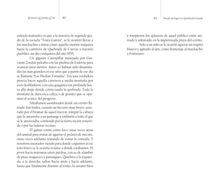 Francisco González Cruz 42 43 Desde mi lugar La Quebrada Grande
soleada mañanita en que a la maestra de segundo gra-
do de la escuela “Tosta García”, se le ocurrió llevar a
los muchachos a mirar cómo aquella enorme máquina
hacía la carretera de Quebrada de Cuevas a nuestro
pueblito, un día cualquiera del año 1955.
Un gigante Caterpillar manejado por Gio-
vanni Zordán peleaba con las piedras de Esdovás para
avanzar unos metros. Antes ya habían sido dinamita-
das las más grandes en ese sitio que a partir de ese día
se llamaría “Las Piedras Totiadas”. Era una verdadera
proeza hacer aquella carretera a media montaña por
esos desfiladeros, con una garganta tan profunda has-
ta allá abajo donde corría rauda la quebrada. Toda la
montaña de dura roca caliza o de granito que se opo-
nían al avance del progreso.
Mirábamos asombrados desde un cerrito lla-
mado San Isidro, cuando un becerro muy bravo, asus-
tado por el bramar de aquel tractor, rompió la cabuya
que lo amarraba a un jumange y embistió a todo el que
se le atravesaba, corriendo por la tierra recién removi-
da o por las laderas vecinas.
El gañan corría como loco, unas veces atrás
del animal para tratar de agarrar el pedazo de mecate,
otras veces adelante tratando de evitar la cornada. Y
nosotros asustados viendo para donde cogíamos si ese
toro bravo se le ocurría venirse a donde estábamos. El
joven hacía maromas entre piedras, cercas de alambre
de púas, magueyes y jumangues. Quiebres a la izquier-
da, a la derecha, saltos hacia atrás y hacia adelante,
hasta que finalmente dominó al torito, lo amarró bien
y rompieron los aplausos de aquel público entre ate-
rrado y admirado, en la improvisada plaza del cerrito.
Solo a un niño se le ocurrió agarrar un trapito
blanco y agitarlo al aire, como homenaje al muchacho:
a Fortunato.
 