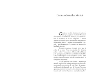 Germán González Medici
Germán es un niño de cincuenta y pico de
años que juega con una montaña y unos
manantiales. Se divierte con ella desde una silla recos-
tada en el corredor de su casa campesina. Le manda
lienzos de neblina que se meten entre los tirindíes,
trepan a los laureles y ocultan a las bromelias. Ger-
mán y la neblina juegan al escondite con la montaña,
hinchada de verde.
Germán conoce esa montaña mejor que la
palma de su mano. Tiene mas de diez años viéndola
palmo a palmo y mata a mata. Sabe cuando le falta un
palo que alguien le cortó para apuntalar un caballete.
Sabe cuando alguien viola su sagrada soledad. Sabe
cuando el manantialito se resiente. La montaña es la
compañera de Germán.
La casa la hizo él, con el barro y la piedra de
por allí mismo. Con palos de su montaña. Corredo-
res, trojas, horno y cocina de leña. Calor de nocheci-
ta y fresquito de día da la casa de Germán. Naranjas,
aguacates, cambures y muchos otros alimentos dan la
finquita y la huerta. Orquídeas, amorardientes, hor-
 