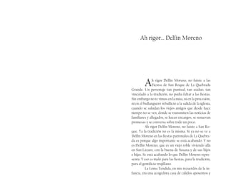 Ah rigor… Delfín Moreno
Ah rigor Delfín Moreno, no fuiste a las
Fiestas de San Roque de La Quebrada
Grande. Un personaje tan puntual, tan asiduo, tan
vinculado a la tradición, no podía faltar a las fiestas.
Sin embargo no te vimos en la misa, ni en la procesión,
ni en el bullanguero rebullicio a la salida de la iglesia,
cuando se saludan los viejos amigos que desde hace
tiempo no se ven, donde se transmiten las noticias de
familiares y allegados, se hacen encargos, se renuevan
promesas y se conversa sobre todo un poco.
Ah rigor Delfín Moreno, no fuiste a San Ro-
que. Ya la tradición no es la misma. Si ya no se ve a
Delfín Moreno en las fiestas patronales de La Quebra-
da es porque algo importante se está acabando. Y no
es Delfín Moreno, que es un viejo roble viviendo allá
en San Lázaro, con la buena de Susana y de sus hijos
e hijas. Se está acabando lo que Delfín Moreno repre-
senta. Y eso es malo para las fiestas, para la tradición,
para el gentilicio trujillano.
La Loma Tendida, en mis recuerdos de la in-
fancia, era una acogedora casa de cálidos aposentos y
 