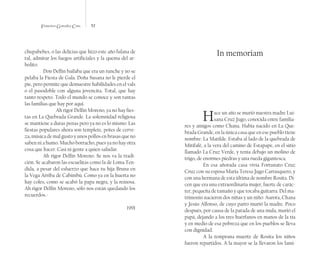 Francisco González Cruz 52
chupabebes, o las delicias que hizo este año fulana de
tal, admirar los fuegos artificiales y la quema del ar-
bolito.
Don Delfín bailaba que era un runche y no se
pelaba la Fiesta de Gala. Doña Susana no le pierde el
pie, pero permite que demuestre habilidades en el vals
o el pasodoble con alguna jovencita. Total, que hay
tanto respeto. Todo el mundo se conoce y son tantas
las familias que hay por aquí.
	 Ah rigor Delfín Moreno, ya no hay fies-
tas en La Quebrada Grande. La solemnidad religiosa
se mantiene a duras penas pero ya no es lo mismo. Las
fiestas populares ahora son templete, potes de cerve-
za, música de mal gusto y unos pollos en brasas que no
saben ni a humo. Mucho borracho, pues ya no hay otra
cosa que hacer. Casi ni gente a quien saludar.
Ah rigor Delfín Moreno. Se nos va la tradi-
ción. Se acabaron las escuelitas como la de Loma Ten-
dida, a pesar del esfuerzo que hace tu hija Bruna en
la Vega Arriba de Cabimbú. Como ya en la huerta no
hay coles, como se acabó la papa negra, y la reinosa.
Ah rigor Delfín Moreno, sólo nos están quedando los
recuerdos.-
1991
In memoriam
Hace un año se murió nuestra madre Lui-
sana Cruz Jugo, conocida entre familia-
res y amigos como Chana. Había nacido en La Que-
brada Grande, en la única casa que en ese pueblo tiene
nombre: La Matilde. Estaba al lado de la quebrada de
Mitifafé, a la vera del camino de Estapape, en el sitio
llamado La Cruz Verde, y tenía debajo un molino de
trigo, de enormes piedras y una rueda gigantesca.
En esa añorada casa vivía Fortunato Cruz
Cruz con su esposa María Teresa Jugo Carrasquero, y
con una hermana de esta última de nombre Rosita. Di-
cen que era una extraordinaria mujer, fuerte de carác-
ter, pequeña de tamaño y que tocaba guitarra. Del ma-
trimonio nacieron dos niñas y un niño: Aurora, Chana
y Jesús Alfonso, de cuyo parto murió la madre. Poco
después, por causa de la patada de una mula, murió el
papá, dejando a los tres huérfanos en manos de la tía
y en medio de esa pobreza que en los pueblos se lleva
con dignidad.
A la temprana muerte de Rosita los niños
fueron repartidos. A la mayor se la llevaron los fami-
 