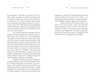 Francisco González Cruz 54 55 Desde mi lugar La Quebrada Grande
liares maternos a Maracaibo y al menor a San Cris-
tóbal. Chana se quedó en el pueblo en mano de dos
tías paternas solteras que eran maestras: Emperatriz
y Cecilia Cruz Cruz. Creció Chanita y llegó el amor,
tuvo una hija que murió pronto, luego tuvo a los mo-
rochos y más tarde a Mercedes Cecilia. Abandonada
por el marido que se había ido en la emigración rural
– urbana a probar suerte en el centro del país, le tocó
sola criar a sus muchachos.
Hizodetodoloquehaceunamujersolaenun
pueblo y criando tres hijos: lavar, planchar, hacer co-
mida, tejer y coser. Un día se fue a Valera animada por
una amiga y encontró trabajo de camarera del Hospi-
tal La Paz y pronto ascendió a enfermera auxiliar. Allí
encontró familias amables y buenas amistades, sobre
todo entre el personal del hospital. Luego de vivir arri-
mada aquí y allá, encontró en la Urbanización Lazo de
la Vega la modesta casa para traerse a lo muchachos,
para que estudiaran y trabajaran. Allí pasó buena
parte de sus años más felices, con unos vecinos ma-
ravillosos: Mendoza, Rivas, Ramírez, Rosario, Rangel,
Molina, Briceño y tantos otros. También los Jugo y los
Arjona, familiares solidarios y entrañables.
Al graduarse los hijos, renunció a su empleo y
se mudó a Mérida, a la Urbanización Humboldt, don-
de la familia estaba junta, se reencontró con su her-
mana y la frecuentaba su hermano Jesús Alfonso y su
familia, sumó nuevas y numerosas amistades… y siguió
trabajando. Era la enfermera de todo el mundo, tejía y
le llevaba escarpines a cuanto niño nacía por allí, hacía
empanadas y sancochos y repartía buena parte entre
vecinos y familia. Con frecuencia iba a Valera y a La
Quebrada para darle una vuelta a sus apreciadas amis-
tades y familiares y dejarle algunos de sus bordados.
Mamá era feliz y trataba de hacer felices a los
demás. Hace un año murió y vayan estos recuerdos
como testimonio de amor, no solo a mi madre, sino
a todas las madres que como ellas, tienen que lidiar
solas para criar dignamente a sus hijos y dejarle por
herencia una buena educación y un ejemplo de vida
humilde, honesta y abnegada, llena de alegría.
 