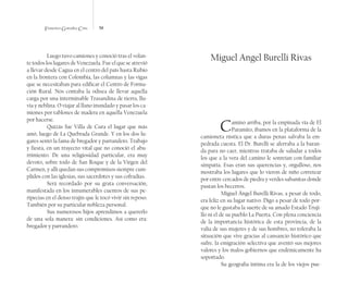 Francisco González Cruz 58
Luego tuvo camiones y conoció tras el volan-
te todos los lugares de Venezuela. Fue el que se atrevió
a llevar desde Cagua en el centro del país hasta Rubio
en la frontera con Colombia, las columnas y las vigas
que se necesitaban para edificar el Centro de Forma-
ción Rural. Nos contaba la odisea de llevar aquella
carga por una interminable Trasandina de tierra, llu-
via y neblina. O viajar al llano inundado y pasar los ca-
miones por tablones de madera en aquella Venezuela
por hacerse.
Quizás fue Villa de Cura el lugar que más
amó, luego de La Quebrada Grande. Y en los dos lu-
gares sentó la fama de bregador y parrandero. Trabajo
y fiesta, en un trayecto vital que no conoció el abu-
rrimiento. De una religiosidad particular, era muy
devoto, sobre todo de San Roque y de la Virgen del
Carmen, y allí quedan sus compromisos siempre cum-
plidos con las iglesias, sus sacerdotes y sus cofradías.
Será recordado por su grata conversación,
manifestada en los innumerables cuentos de sus pe-
ripecias en el denso trajín que le tocó vivir sin reposo.
También por su particular nobleza personal.
Sus numerosos hijos aprendimos a quererlo
de una sola manera: sin condiciones. Así como era:
bregador y parrandero.
Miguel Angel Burelli Rivas
Camino arriba, por la empinada vía de El
Paramito, íbamos en la plataforma de la
camioneta rústica que a duras penas salvaba la em-
pedrada cuesta. El Dr. Burelli se aferraba a la baran-
da para no caer, mientras trataba de saludar a todos
los que a la vera del camino le sonreían con familiar
simpatía. Esas eran sus querencias y, orgulloso, nos
mostraba los lugares que lo vieron de niño corretear
por entre cercados de piedra y verdes sabanitas donde
pastan los becerros.
Miguel Ángel Burelli Rivas, a pesar de todo,
era feliz en su lugar nativo. Digo a pesar de todo por-
que no le gustaba la suerte de su amado Estado Truji-
llo ni el de su pueblo La Puerta. Con plena conciencia
de la importancia histórica de esta provincia, de la
valía de sus mujeres y de sus hombres, no toleraba la
situación que vive gracias al cansancio histórico que
sufre, la emigración selectiva que aventó sus mejores
valores y los malos gobiernos que endémicamente ha
soportado.
Su geografía íntima era la de los viejos pue-
 