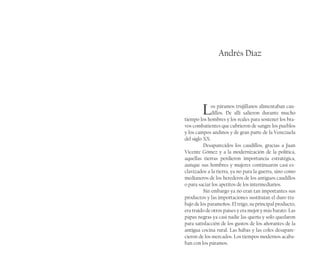 Andrés Díaz
Los páramos trujillanos alimentaban cau-
dillos. De allí salieron durante mucho
tiempo los hombres y los reales para sostener los bra-
vos combatientes que cubrieron de sangre los pueblos
y los campos andinos y de gran parte de la Venezuela
del siglo XX.
Desaparecidos los caudillos, gracias a Juan
Vicente Gómez y a la modernización de la política,
aquellas tierras perdieron importancia estratégica,
aunque sus hombres y mujeres continuaron casi es-
clavizados a la tierra, ya no para la guerra, sino como
medianeros de los herederos de los antiguos caudillos
o para saciar los apetitos de los intermediarios.
Sin embargo ya no eran tan importantes sus
productos y las importaciones sustituían el duro tra-
bajo de los parameños. El trigo, su principal producto,
era traído de otros países y era mejor y más barato. Las
papas negras ya casi nadie las quería y solo quedaron
para satisfacción de los gustos de los añorantes de la
antigua cocina rural. Las habas y las coles desapare-
cieron de los mercados. Los tiempos modernos acaba-
ban con los páramos.
 