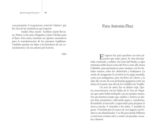 Francisco González Cruz 66
casa parameña. Y era generoso, como los “isleños”, que
fue otra de las enseñanzas que trajeron.
Andrés Díaz murió. También murió Rovai-
na. Pintao se fue para Margarita y Justo Medina para
el llano. Pero nunca morirán sus aportes sustantivos
para la transformación de los páramos trujillanos.
También quedan sus hijos y los herederos de sus co-
nocimientos y de sus amores por la tierra.
1994
Para Antonia Díaz
El regreso fue para quedarse en estos pá-
ramos que tanto quiso. Se vino desespe-
rada, corriendo, a subirse a la Loma del Medio y coger
montaña arriba hacia Loma del Pozo y más allá, hasta
Cabimbú, para permanecer para siempre con los he-
lados vientos, entre los chirivitales y frailejones. La
noche de menguante la envolvió en la negra mantilla,
como esas malagueñas, pero sin flores de colores, y la
dejó allí, en uno de esas profundas gargantas entre las
lomas de la parte más alta de la Cordillera de Trujillo.
Un acto de amor, fue su último viaje. Que-
ría reencontrarse con las faldas de la Teta de Niqui-
tao que tanto había trabajado con sus propias manos.
Era una hermosa mujer que sudaba a chorros en ple-
nos fríos parameños, cultivando papas y zanahorias,
llevándolas al mercado y regresando para preparar la
nueva cosecha. Y enseñaba a los niños. Y ayudaba la
gente. Y luchaba por el avance de esos lugares tan bo-
nitos y tan abandonados. Y se iba para donde Filiberta
a conversar y tomar café y a soñar con posadas, escue-
las y futuros.
 