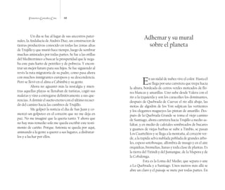 Francisco González Cruz 68
Un día se fue al lugar de sus ancestros pater-
nales, la Andalucía de Andrés Díaz, un constructor de
tierras productivas conocido en todas las zonas altas
de Trujillo y que murió hace tiempo, luego de sembrar
muchas amistades por todas partes. Se fue a las orillas
del Mediterráneo a buscar la prosperidad que le nega-
ba este país harto de petróleo y de pobreza. Y encon-
trar un mejor futuro para sus hijos. Se fue siguiendo al
revés la ruta migratoria de su padre, como pasa ahora
con muchos inmigrantes europeos y su descendencia.
Pero se llevó en el alma a Cabimbú y su gente.
Ahora no aguantó más la nostalgia y mien-
tras aquellas playas se llenaban de turistas, cogió sus
maletas y vino a entregarse definitivamente a sus que-
rencias. A dormir el sueño eterno con el último recuer-
do del camino hacia las cumbres de Trujillo.
Me golpeó la noticia el día de San Juan y co-
menzó un golpeteo en el corazón que no me deja en
paz. No me imaginé que la quería tanto. Y ahora que
no hay más remedio solo me queda escribir este testi-
monio de cariño. Porque Antonia se queda por aquí,
animando a la gente a querer a sus lugares, a disfrutar-
los y a luchar por ellos.
Adhemar y su mural
sobre el planeta
En un nidal de nubes vive el color. Hasta él
se llega por una carretera que trepa hacia
la altura, bordeada de cerros verdes moteados de flo-
res blancas y amarillas. Uno sube desde Valera con el
río a la izquierda y son los caracolíes los dominantes,
después de Quebrada de Cuevas el río allá abajo, las
motas de algodón de los Yon salpican las vertientes
y los elegantes magueyes las pintan de amarillo. Des-
pués de la Quebrada Grande se toma el viejo camino
de Santiago, ahora carretera hacia Trujillo a medio as-
faltar, y en medio de cafetales sombreados de bucares
y guamos de viejas barbas se sube a Timbís, se pasan
Los Cuartelitos y se llega a la montaña, al corazón ver-
de, a la tupida selva nublada poblada de grandes árbo-
les, espeso sotobosque, alfombra de musgo y en el aire
orquídeas, bromelias, lianas y toda clase de plantas. Es
la tierra del Tirindí y del Jumangue, de la Mapora y de
la Cobalonga.
Esta es la Loma del Medio, que separa o une
a La Quebrada y a Santiago. Unos metros más allá se
abre un claro y el paisaje se mete por todas partes. En
 