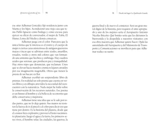 Francisco González Cruz 70 71 Desde mi lugar La Quebrada Grande
ese sitio Adhemar González fijó residencia junto con
Marita y los hijos. Acondicionó una vieja casa que te-
nía Pablo Ignacio como bodega y como excusa para
ejercer su oficio de conversador, el mejor de Tubú, El
Humo, Loma del Medio y demás comarcas.
Adhemar juega con el color. Pareciera que la
única forma que le interesa es el rostro y el cuerpo de
mujerociertascarasmisteriosasdeantiguosguerreros
mayas o incas que se adivinan entre azules, amarillos,
rosados, verdes y otros mil colores que van forman-
do una armonía que hechiza y embriaga. Hay cuadros
azules que serenan, que producen paz y tranquilidad.
Hay otros rojos que denuncian, que reclaman. Unos
que se elevan hacia mundos cósmicos lejanos atraídos
por esa imaginación inagotable. Otros que tienen la
poesía de un bucare en flor.
Adhemar escribió un sorprendente libro de
poemas. En realidad un solo poema que cuenta en ver-
sos libres y en dibujos atrevidos la necesidad del reen-
cuentro con la naturaleza. Nada mejor he leído sobre
la conservación de los recursos naturales. Ese poema
es un himno al hombre y a la belleza de su entorno que
debe conservarse y mejorarse.
Adhemar tiene una idea que se le sale por to-
das partes, que no lo deja quieto. Sus manos no resis-
ten la fuerza de ir al pincel y al color para decir eso que
tiene por dentro. Es la historia del planeta, desde que
el cosmos hizo explosión y provocó el lento nacimien-
to planetario, luego el agua y la tierra, los primeros se-
res vivos, el hombre solar, las ciudades, las guerras, la
guerra final y de nuevo el comienzo. Será un gran mu-
ral digno de la historia, pero requiere el sitio apropia-
do y uno de los mejores sería el Aeropuerto Antonio
Nicolás Briceño. Qué bonito sería que les diéramos la
bienvenida y la despedida a nuestros visitantes con
esa obra maestra que Adhemar quiere hacer. Ojalá las
autoridades del Aeropuerto y del Ministerio de Trans-
porte y Comunicaciones se movilicen para que Adhe-
mar realice su sueño.
 