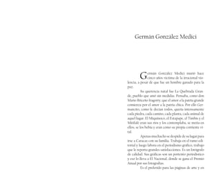 Germán González Medici
Germán González Medici murió hace
cinco años víctima de la irracional vio-
lencia, a pesar de que fue un hombre ganado para la
paz.
Su querencia natal fue La Quebrada Gran-
de, pueblo que amó sin medidas. Pensaba, como don
Mario Briceño Iragorry, que el amor a la patria grande
comienza por el amor a la patria chica. Por ello Ger-
mancito, como le decían todos, quería intensamente
cada piedra, cada camino, cada planta, cada animal de
aquel lugar. El Miquinoco, el Estapape, el Timbís y el
Mitifafé eran sus ríos y los contemplaba, se metía en
ellos, se los bebía y eran como su propia corriente vi-
tal.
Apenasmuchachosedespidedesulugarpara
irse a Caracas con su familia. Trabaja en el ramo edi-
torial y luego labora en el periodismo gráfico, trabajo
que le reporta grandes satisfacciones. Es un fotógrafo
de calidad. Sus gráficas son un portento periodístico
y eso lo lleva a El Nacional, donde se gana el Premio
Anual por sus fotografías.
Es el preferido para las páginas de arte y en
 