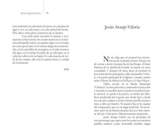 Francisco González Cruz 76
está sembrado en cada metro de tierra, en cada gota de
agua y vive en cada mata y en cada animal del monte.
Él lo sabe y toma plena conciencia de su destino.
Una mala tarde encontró la muerte y Ger-
mancito se hizo eterno. Su cuerpo reposa en el cemen-
terio del pueblo natal y su espíritu sigue vivo en todas
las cosas que él amó: en la sonrisa alegre de un mucha-
cho, en el canto libre de un pájaro, en el salto travieso
del agua, en el trabajo fecundo de un labrador, en el
calorcito sabroso de un fogón. En cada mancha de ver-
de de los campos, allí está el espíritu franco y cordial
de Germancito.
1994
Jesús Araujo Viloria
No me diga que no preparó las circuns-
tancias de su propia muerte. Porque eso
de venirse a morir el propio día de San Roque, el Santo
Patrono de La Quebrada Grande, no puede ser mera
casualidad. Y después de misa, justo al terminar la
procesión por las principales calles del pueblo. Y fren-
te a la puerta principal de la Iglesia, a medio camino
entre el Busto de Bolívar en la Plaza y el Altar Mayor.
Había tocado en la Banda Municipal
“Urdaneta” la misa patronal y caminando la procesión
y sonando su saxofón. Justo cuando se terminó la par-
te musical, se quedó a la puerta, en medio del rebu-
llicio producido por la gente que desde lejos y desde
los cercanos campos y desde el mismo pueblo vienen a
misa, y allí cayó muerto. Ni siquiera fue en la esquina
del campanario, que era su lugar preferido. Ni un mi-
nuto antes ni un minuto después del acto más solem-
ne del año. Todo justo. Minuciosamente preparado.
Jesús Araujo Viloria era un prototipo de
esos personajes que antes eran frecuentes en nuestros
pueblos andinos. Culto, honorable, familiar, alegre
 
