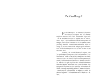 Pacífico Rangel
Pacífico Rangel es un hombre de bajísima
estatura que escogió la más alta cumbre
trujillana para fijar residencia. Allá arriba, al pié de la
Teta de Niquitao, cerca de la laguna, hizo su rancho,
buscó mujer y procreó familia. De eso hace ya mucho
tiempo, tanto que se confunde en los recuerdos de mis
padres y mayores. Pacífico tiene todos los años, los
refleja en su cara sembrada de arrugas, pero su vivaci-
dad, su entusiasmo y su lucidez es la de un muchacho
de veinte años.
Convive con los encantos de la laguna, con
los que ha logrado un grato y feliz entendimiento, casi
una amistad. Ellos se encargan de ahuyentar molestas
visitas y él de acrecentar la fama de esos espíritus que
salen de las frías aguas en medio del viento y la lloviz-
na. Solo una vez que se perdió en el páramo le hicieron
una mala jugada. Buscando una vaca de quien sabe
qué patrón llegó un helado canicular, se cubrieron de
niebla cerros y zanjones y perdió la pista del regreso.
Los salvaron de emparamarse un bojote de chimó, un
pedazo de panela y el escapulario de la Virgen del Car-
men.
 