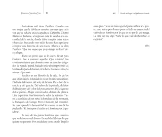Francisco González Cruz 82 83 Desde mi lugar La Quebrada Grande
Anécdotas mil tiene Pacífico. Casado con
una mujer que le dobla en tamaño, cuentan que cada
vez que se echaba una escapadita a Cabimbú, Chorro
Blanco o Tuñame, al regresar esta lo sacaba a la os-
curidad de la noche, donde daba traspiés entre rocas
y barriales buscando otro nido. Reunió hasta poderse
comprar una linterna de seis tacos. Ahora si se alzó
Pacífico. “Que me saque que yo ya tengo mi foco” de-
cía alegre.
Tiene un yerno que se lo quería llevar para
Guárico. Fue a conocer aquello. ¡Que calorón! Los
cristianos tienen que dormir como en costales colga-
dos de pared a pared. Sudado todo el tiempo como las
bestias después de faenar en la hera. Eso no es vida, lo
mío es el páramo.
Pacífico es un filósofo de la vida. Es de los
que creen que la felicidad no es un fin sino un camino.
Disfruta del viento, del sol y de la luna. De la flor, de la
trucha y del guache. Del sabor de la piñuela, del olor
del frailejón y del color del pensamiento. De lo agreste
del aciparrao. Alegre conversador, disfruta la plática.
Liba la palabra. Sus historias le salen de adentro. Tie-
ne la candidez de un niño, la fortaleza de la montaña,
la franqueza del amigo. Pero el tamaño del romerito.
Su concepto de la honestidad lo resume en un dicho
preferido: “El buey por el cacho y el hombre por la pa-
labra”.
Es uno de los pocos hombres que conozco
que no le interesa el dinero. En realidad él tiene lo que
quiere: su páramo. Por añadidura tiene a todo Trujillo
a sus pies. Tiene un don especial para calibrar a la gen-
te, para mirar por dentro pues es fiel a su creencia del
valor de un hombre por lo que es no por lo que tenga.
La otra vez me dijo: “Sabe lo que vale del hombre: el
espíritu”.
1974
 