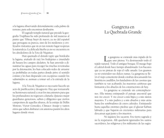 Francisco González Cruz 86
a la laguna observando detenidamente cada palmo de
terreno, para solo encontrar desilusión.
El sagrado templo natural que preside la geo-
grafía Trujillana ha sido profanado de mil maneras al
punto que Tibisay huyó de nuevo, ya no del español
que perseguía su pureza, sino de los modernos y civi-
lizados visitantes que ni en tan remoto lugar respetan
la naturaleza. La delicada hierba ya no se encuentra en
los alrededores de la Teta de Niquitao.
Han quemado el dorado tapiz que bordeaba
la laguna, arañado de raíz los frailejones e inundado
de basura los campos aledaños. Se han atrevido a di-
namitar las aguas para recoger las truchas reventadas
por la detonación, les han colocado redes de arrastre
ya prohibidas en todas partes donde prive el sentido
común y les han disparado con escopetas cuando los
salmónidos se asoman a tomar sol a la entrada de la
laguna.
A la Teta de Niquitao es necesario hacerle un
acto de purificación y desagravio. Hay que restaurarle
su hermosura natural y crear los mecanismos para que
los profanadores no regresen a dañarla. Quienes mejor
guardianes generosos, sabios y diligentes que ciertos
campesinos de aquellas alturas, de la estirpe de Delfín
Moreno, Víctor González, Clímaco Araujo y tantos
otros que saben disfrutar con amorosa pasión los altos
lugares donde viven.
Gangrena en
La Quebrada Grande
La gangrena se extiende más rápido de lo
que uno piensa. Va destruyendo todo el
tejido natural. Todo el antiguo bosque. El musgo bajo
el cafetal desde hace tiempo abandonado. Los bucares
que ya no pintan de rojo el valle amado. Los guamos
ya no extienden sus dulces ramas. La gangrena se lle-
vó el viejo cementerio donde estaban descansando los
históricos caudillos, los fundadores de las casonas que
también se van acabando, las maestras cariñosas que
formaron a los abuelos de los constructores de hoy.
La gangrena se extiende sin contemplacio-
nes. Ella misma extirpando el paisaje ancestral que
nos vio crecer. Y vio crecer a mis hijos y a mis nietos
mayores. Y a mis padres y a mis abuelos y más atrás
hasta los sembradores de estos cafetales. Extirpando
hasta aquellas enormes piedras que el glaciar habían
labrado y que bajaron en crecientes milenarias para
descansar aquí junto a los muertos.
Ni siquiera los sacaron. Era tierra sagrada y
no la respetaron. Allí quedaron ignorados los santos
sacerdotes, las religiosas y los militantes de las sagra-
 