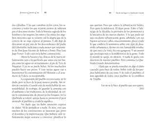 Francisco González Cruz 88 89 Desde mi lugar La Quebrada Grande
das cofradías. Y las que cantaban en los coros, los sa-
cristanes y todos los que rezaron cientos de salterios
por el descanso eterno. Toda la historia sagrada de los
hombres y las mujeres, los niños y las niñas, los ange-
litos inocentes que se velaron con la alegría que da la
certeza de su viaje expreso al paraíso. Y allí dejó de
descansar en paz uno de los descendientes del padre
del Libertador, nada más y nada menos que tataranie-
to de Don Juan Vicente de Bolívar y Ponte: Don Luis
Jugo Ferrer. Todo cayó en la fiebre constructora.
Ahora la basura y las cloacas de la nueva ur-
banización caen a la quebrada que antes era tan lim-
pia como las aguas en su nacimiento, al pie de Teta de
Niquitao. Y ya no se puede beber. Ni los muchachos
pueden hacer sus pozos. Y esas sucias aguas van a
incrementar la contaminación del Motatán y al acue-
ducto de Valera, ya insoportable.
La expansión del pueblo era necesario, no lo
dudo, pero se hizo de la peor manera posible. Sin or-
den ni concierto. Cuando está de moda hablar de sus-
tentabilidad, de ecología, de guardar la armonía con
el ambiente y las tradiciones, de la identidad, de evi-
tar la contaminación, de preservar los bosques, en La
Quebrada se toleró, quizás hasta se promovió el peor
atentado al pueblito y a todo lo significa.
No dudo que no hubo intención expresa
de dañar. Ni de perjudicar a nadie. Es más, creo que
muchos de los constructores se lamentan que privó
el desorden y la improvisación. Que hubiese sido in-
finitamente mejor sentarse a conversar, planificar lo
que querían. Para que saliera la urbanización bonita.
Pero gano la indolencia. El dejar pasar. Falto el lide-
razgo de la Alcaldía, la previsión de los promotores y
la iniciativa de los nuevos dueños. Y lo que pudo ser
una excelente urbanización, grata, arbolada, con sus
buenos servicios, calles, estacionamiento, plaza y todo
lo que conlleva la normativa sobre este tipo de desa-
rrollo urbanístico, devino en este lamentable resulta-
do que está a la vista. En esta gangrena. Y un asunto
que preocupa más es la indiferencia de la gente. Todo
el mundo se queja, en silencio. A nadie le gusta este
deterioro de nuestro pueblito. Pero continua La Que-
brada Grande deteriorándose.
Ojalá que se pueda remediar en algo el daño
causado, para bien de todos. Sobre todo de los pro-
pios habitantes de esa zona. Y de todo el pueblito, el
más agredido de todos estos pueblos de la cordillera
de Trujillo.
Eso no se le hace al pueblo que uno quiere.
2013
 