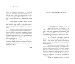 Francisco González Cruz 96
bundo. Los muchachos abandonaron los bordes de
los puentes y las orillas del caudaloso río. La gente se
retiró del Paseo Colón y bajó el consumo de pescado.
Los kioskos que ofrecían el armadillo asado y la mana-
mana rellena permanecían solos. Se le daba la espalda
al río.
Luego cambió de color. Si bien el río hace
tiempo no es cristalino, siempre mantiene un color te-
rroso. Ahora se tornó negro. De consistencia espesa.
Río oscuro, pesado, feo. ¿Existe algo más triste que un
río feo?
Las aguas putrefactas de ciénagas, lagunas y
caños hace tiempo represadas fueron vertidas al Esca-
lante empujadas por las lluvias. Aguas estancadas que
criaban zancudos empezaron a correr por el río. Obras
hidráulicas improvisadas para evitar las inundaciones
de potreros, abrieron cauce para la salida de aguas vie-
jas a la corriente del río.
Ahora la gente mira al río con pena y recuer-
da que hace tiempo, cuando el río también se puso ne-
gro, luego se tornó blanco por los vientres al sol de la
mortandad de peces.
1984
La muchacha que bailaba
La muchacha no se explicaba por qué to-
dos querían bailar con ella. Quien la sa-
caba a la pista no la quería soltar más. Pieza y pieza,
baile y baile, sudor, resequedad en la garganta y sigue
hasta que un amigo le hace señas para que le dé una
oportunidad. Breve pausa para un refrescante trago y
nuevamente a la pista.
No era atractiva. Bajita, gorda, rechoncha.
Zapatos sin tacón, lentes negros de los que usan los
ciegos y aquel vestido color sangre, de volados, que
era un atentado contra el arte de la costura. Además
bailaba fumando.
Pero los hombres deseaban bailar con ella y
ella se dejaba llevar por su parejo. Se acoplaba perfec-
tamente, independientemente del tamaño de aquel,
y le seguía el ritmo que imponía. Un paso adelante y
luego otro hacia atrás cuando el compañero avanzaba
demasiado su pierna entre las de ella. Un giro lento a
la derecha y luego otro a la izquierda, los dos cuerpos
unidos, pegados.
Pastor López sonaba vallenato y ella bailaba
 