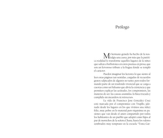 Prólogo
Mi hermano gemelo ha hecho de la nos-
talgia una causa, por más que la patéti-
ca realidad le transforme aquellos lugares de la niñez
que saltan a borbotones en estos poemas en prosa, que
son un fervoroso tributo a la fragua donde se templó
el carácter.
Pueden imaginar los lectores lo que siento al
leer estas páginas tan sentidas, cargadas de recuerdos
gratos salpicados de algunos no tanto, pero todos for-
mando parte de un trasfondo vivencial que se carga a
cuestas como un bálsamo que alivia la existencia y que
permiten explicar las actitudes, los compromisos, las
maneras de ser, las causas asumidas, la línea trazada y
cumplida sin meandros ni retrocesos.
La vida de Francisco José González Cruz
está marcada por el compromiso con Trujillo, jalo-
nado desde los lugares en los que vivimos una niñez
feliz, muy pobre en lo material pero riquísima en pa-
siones que van desde el amor compartido por todos
los habitantes de un pueblo que adoptó como hijos al
par de morochos de la señora Chana, hasta los valores
sembrados muy temprano en la escuela “Tosta Gar-
 