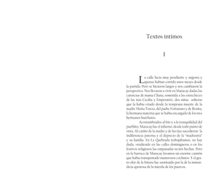 Textos íntimos
I
	
La calle lucía muy pendiente y angosta y
apenas habían corrido unos meses desde
la partida. Pero se hicieron largos y nos cambiaron la
perspectiva. Nos llevaron a vivir en Maracay dadas las
carencias de mama Chana, sometida a las estrecheces
de las tías Cecilia y Emperatriz, dos niñas  solteras
que la había criado desde la temprana muerte de la
madre María Teresa, del padre Fortunato y de Rosita,
la hermana materna que se había encargado de los tres
hermanos huérfanos.
Acostumbrados al frío y a la tranquilidad del
pueblito, Maracay fue el infierno, desde todo punto de
vista. Al cariño de la madre y de las tías sucedieron  la
indiferencia paterna y el deprecio de la “madrastra”
y su familia. En La Quebrada trabajábamos, no hay
duda, vendiendo en las calles domingueras o en los
festivos religiosos las empanadas recién hechas. Pero
en la barraca de Maracay lavamos un enorme camión
que había transportado numerosos cochinos. Y el gra-
to olor de la fritura fue sustituido por la de la inmun-
dicia apestosa de la mierda de los puercos.
 