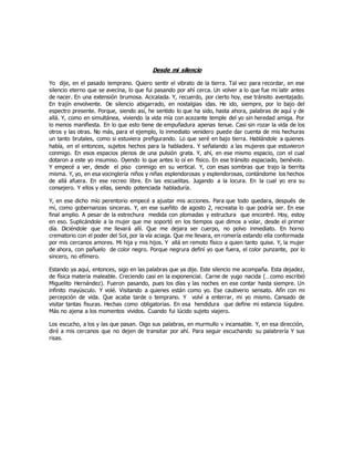 Desde mi silencio
Yo dije, en el pasado temprano. Quiero sentir el vibrato de la tierra. Tal vez para recordar, en ese
silencio eterno que se avecina, lo que fui pasando por ahí cerca. Un volver a lo que fue mi latir antes
de nacer. En una extensión brumosa. Acicalada. Y, recuerdo, por cierto hoy, ese tránsito aventajado.
En trajín envolvente. De silencio abigarrado, en nostalgias idas. He ido, siempre, por lo bajo del
espectro presente. Porque, siendo así, he sentido lo que ha sido, hasta ahora, palabras de aquí y de
allá. Y, como en simultánea, viviendo la vida mía con acezante temple del yo sin heredad amiga. Por
lo menos manifiesta. En lo que esto tiene de empuñadura apenas tenue. Casi sin rozar la vida de los
otros y las otras. No más, para el ejemplo, lo inmediato venidero puede dar cuenta de mis hechuras
un tanto brutales, como si estuviera prefigurando. Lo que seré en bajo tierra. Hablándole a quienes
había, en el entonces, sujetos hechos para la habladera. Y señalando a las mujeres que estuvieron
conmigo. En esos espacios plenos de una pulsión grata. Y, ahí, en ese mismo espacio, con el cual
dotaron a este yo insumiso. Oyendo lo que antes lo oí en físico. En ese tránsito espaciado, benévolo.
Y empecé a ver, desde el piso conmigo en su vertical. Y, con esas sombras que trajo la tierrita
misma. Y, yo, en esa vocinglería niños y niñas esplendorosas y esplendorosas, contándome los hechos
de allá afuera. En ese recreo libre. En las escuelitas. Jugando a la locura. En la cual yo era su
consejero. Y ellos y ellas, siendo potenciada habladuría.
Y, en ese dicho mío perentorio empecé a ajustar mis acciones. Para que todo quedara, después de
mí, como gobernanzas sinceras. Y, en ese sueñito de agosto 2, recreaba lo que podría ser. En ese
final amplio. A pesar de la estrechura medida con plomadas y estructura que encontré. Hoy, estoy
en eso. Suplicándole a la mujer que me soportó en los tiempos que dimos a volar, desde el primer
día. Diciéndole que me llevará allí. Que me dejara ser cuerpo, no polvo inmediato. En horno
crematorio con el poder del Sol, por la vía aciaga. Que me llevara, en romería estando ella conformada
por mis cercanos amores. Mi hija y mis hijos. Y allá en remoto físico a quien tanto quise. Y, la mujer
de ahora, con pañuelo de color negro. Porque negrura definí yo que fuera, el color punzante, por lo
sincero, no efímero.
Estando ya aquí, entonces, sigo en las palabras que ya dije. Este silencio me acompaña. Esta dejadez,
de física materia maleable. Creciendo casi en la exponencial. Carne de yugo nacida (…como escribió
Miguelito Hernández). Fueron pasando, pues los días y las noches en ese contar hasta siempre. Un
infinito mayúsculo. Y volé. Visitando a quienes están como yo. Ese cautiverio sensato. Afín con mi
percepción de vida. Que acaba tarde o temprano. Y volví a enterrar, mi yo mismo. Cansado de
visitar tantas fisuras. Hechas como obligatorias. En esa hendidura que define mi estancia lúgubre.
Más no ajena a los momentos vividos. Cuando fui lúcido sujeto viajero.
Los escucho, a los y las que pasan. Oigo sus palabras, en murmullo v incansable. Y, en esa dirección,
diré a mis cercanos que no dejen de transitar por ahí. Para seguir escuchando su palabrería Y sus
risas.
 