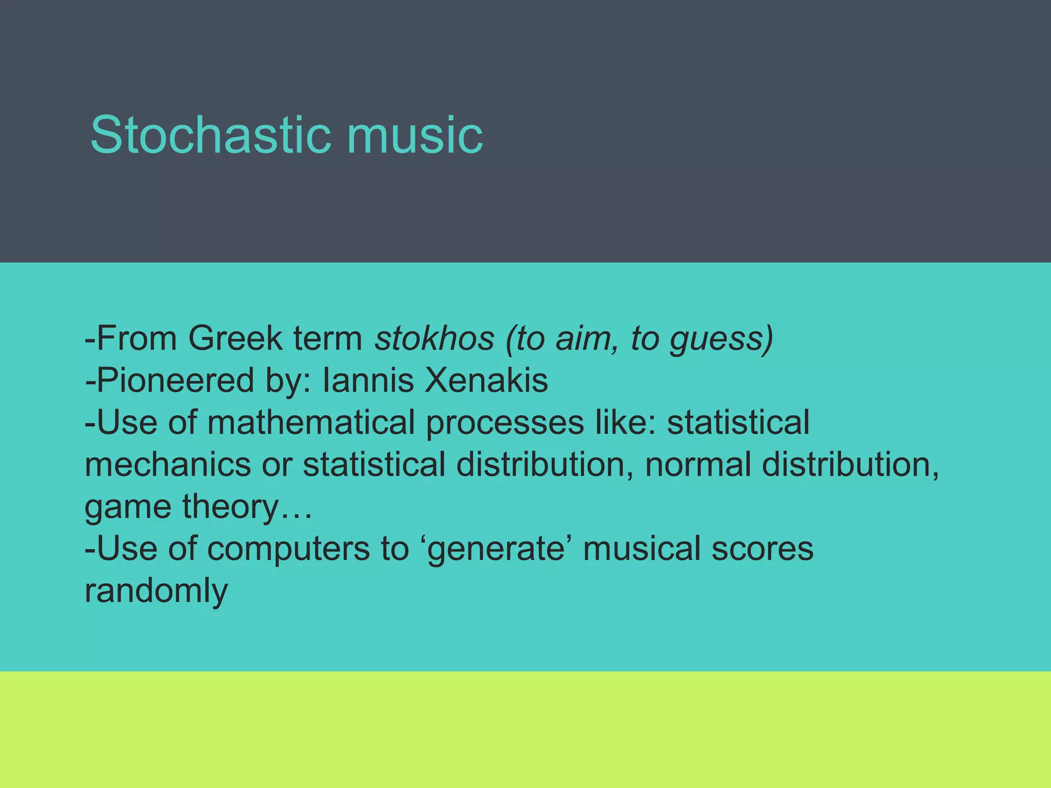 Stochastic music
-From Greek term stokhos (to aim, to guess)
-Pioneered by: Iannis Xenakis
-Use of mathematical processes like: statistical
mechanics or statistical distribution, normal distribution,
game theory…
-Use of computers to ‘generate’ musical scores
randomly
 