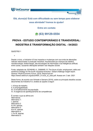 Olá, aluno(a)! Está com dificuldade ou sem tempo para elaborar
essa atividade? Iremos te ajudar!
Entre em contato
(63) 99129-5554
PROVA - ESTUDO CONTEMPORÂNEO E TRANSVERSAL:
INDÚSTRIA E TRANSFORMAÇÃO DIGITAL - 54/2023
QUESTÃO 1

Desde o início, a Indústria 4.0 traz impactos e mudanças com sua onda de alterações
radicais relacionadas à produção industrial, impulsionada por avanços da robótica,
nanotecnologia, biotecnologia, das tecnologias de informação e da inteligência artificial,
entre outras, causando alterações também nas relações sociais
Fonte: adaptado de: SCHWAB, K.; SAMANS, R. The future of jobs: employment, skills and
workforce strategy for the fourth industrial revolution. Global challenge insight report.
Geneva: World Economic Forum, 2016. Disponível em:
https://www3.weforum.org/docs/WEF_Fu-ture_of_Jobs.pdf. Acesso em: 3 abr. 2021
Desta forma, de acordo com Schwab e Samans (2016), sobre os principais desafios sociais
decorrentes da Indústria 4.0, analise as opções a seguir:
I. A força de trabalho.
II. A empregabilidade.
III. O envelhecimento da população.
IV. A exigência de aperfeiçoamento de competências
É correto o que se afirma em:
Alternativas
Alternativa 1:
I, apenas.
Alternativa 2:
II e III, apenas.
Alternativa 3:
III e IV, apenas.
Alternativa 4:
I, II e III, apenas.
Alternativa 5:
 