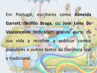 Em Portugal, escritores como Almeida
Garrett, Teófilo Braga, ou José Leite de
Vasconcelos dedicaram grande parte da
sua vida a recolher e publicar contos
populares e outros textos da literatura oral
e tradicional.
 