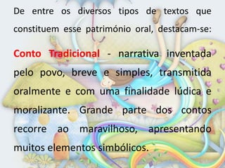De entre os diversos tipos de textos que
constituem esse património oral, destacam-se:

Conto Tradicional - narrativa inventada
pelo povo, breve e simples, transmitida
oralmente e com uma finalidade lúdica e
moralizante. Grande parte dos contos
recorre ao maravilhoso, apresentando
muitos elementos simbólicos.
 