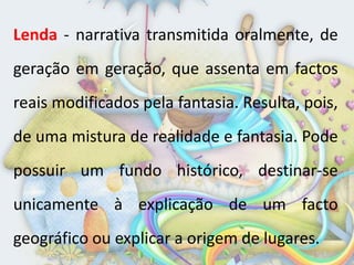 Lenda - narrativa transmitida oralmente, de
geração em geração, que assenta em factos
reais modificados pela fantasia. Resulta, pois,
de uma mistura de realidade e fantasia. Pode
possuir um fundo histórico, destinar-se
unicamente à explicação de um facto
geográfico ou explicar a origem de lugares.
 