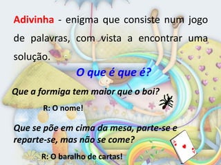 Adivinha - enigma que consiste num jogo
de palavras, com vista a encontrar uma
solução.
               O que é que é?
Que a formiga tem maior que o boi?
       R: O nome!

Que se põe em cima da mesa, parte-se e
reparte-se, mas não se come?
      R: O baralho de cartas!
 