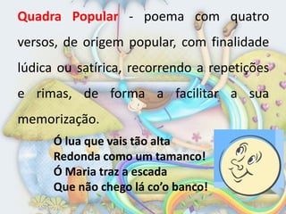 Quadra Popular - poema com quatro
versos, de origem popular, com finalidade
lúdica ou satírica, recorrendo a repetições
e rimas, de forma a facilitar a sua
memorização.
      Ó lua que vais tão alta
      Redonda como um tamanco!
      Ó Maria traz a escada
      Que não chego lá co’o banco!
 