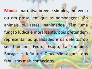 Fábula - narrativa breve e simples, em verso
ou em prosa, em que as personagens são
animais ou seres inanimados. Têm uma
função lúdica e moralizante, pois pretendem
representar as qualidades e os defeitos do
ser humano. Fedro, Esopo, La Fontaine,
Bocage e João de Deus são alguns dos
fabulistas mais conhecidos.
 