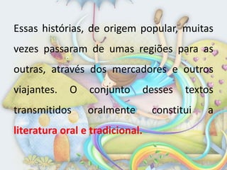 Essas histórias, de origem popular, muitas
vezes passaram de umas regiões para as
outras, através dos mercadores e outros
viajantes.   O   conjunto    desses     textos
transmitidos     oralmente       constitui   a
literatura oral e tradicional.
 