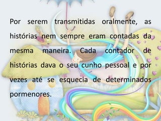 Por serem transmitidas oralmente, as
histórias nem sempre eram contadas da
mesma    maneira.   Cada   contador   de
histórias dava o seu cunho pessoal e por
vezes até se esquecia de determinados
pormenores.
 