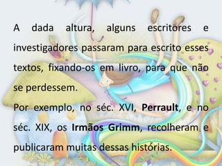 A   dada   altura,   alguns   escritores   e
investigadores passaram para escrito esses
textos, fixando-os em livro, para que não
se perdessem.
Por exemplo, no séc. XVI, Perrault, e no
séc. XIX, os Irmãos Grimm, recolheram e
publicaram muitas dessas histórias.
 