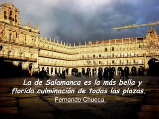 Desde la PLAZA DEL MUNDO, en
  la que la ciudad entera suena,
           zumba y gira,
 estas imágenes salmantinas entre
 el azar, algo de intención
   La y siempre desde la belleza. y
      de Salamanca es la más bella
florida culminación de todas las plazas.
            Fernando Chueca
 