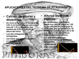 APLICACIONES DEL TEOREMA DE PITAGORAS
• Calculo de alturas y
distancias
• Un muro proyecta una sombra de
2,51 m al mismo tiempo que una
vara de 1,10 m proyecta una
sombra de 0,92 m. Calcula la
altura del muro.
• Los dos triángulos son
semejantes,
• sus lados son proporcionales:
• x/1,10=2,51/0,92
• X=(1,10.2,51)/0,92
• X=3
• Alturas mediante
espejos:
• Un observador, cuya altura
desde sus ojos al suelo es 1,65
m, ve reflejada en un espejo la
parte más alta de un edificio. El
espejo se encuentra a 2,06 m de
sus pies y a 5m del edificio.
Halla la altura del edificio.
• Los dos triángulos son
proporcionales,sus lados son
semejantes.
• x/1,65=5/2,06
• X=(5.1,65)/2,06
• X=4m.
 