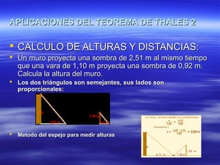 APLICACIONES DEL TEOREMA DE THALES 2APLICACIONES DEL TEOREMA DE THALES 2
 CALCULO DE ALTURAS Y DISTANCIAS:CALCULO DE ALTURAS Y DISTANCIAS:
 Un muro proyecta una sombra de 2,51 m al mismo tiempoUn muro proyecta una sombra de 2,51 m al mismo tiempo
que una vara de 1,10 m proyecta una sombra de 0,92 m.que una vara de 1,10 m proyecta una sombra de 0,92 m.
Calcula la altura del muro.Calcula la altura del muro.
 Los dos triángulos son semejantes, sus lados sonLos dos triángulos son semejantes, sus lados son
proporcionales:proporcionales:
 Metodo del espejo para medir alturasMetodo del espejo para medir alturas
 