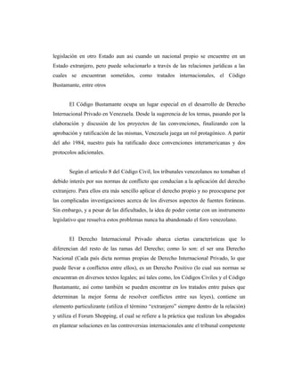 legislación en otro Estado aun asi cuando un nacional propio se encuentre en un
Estado extranjero, pero puede solucionarlo a través de las relaciones jurídicas a las
cuales se encuentran sometidos, como tratados internacionales, el Código
Bustamante, entre otros
El Código Bustamante ocupa un lugar especial en el desarrollo de Derecho
Internacional Privado en Venezuela. Desde la sugerencia de los temas, pasando por la
elaboración y discusión de los proyectos de las convenciones, finalizando con la
aprobación y ratificación de las mismas, Venezuela juega un rol protagónico. A partir
del año 1984, nuestro país ha ratificado doce convenciones interamericanas y dos
protocolos adicionales.
Según el artículo 8 del Código Civil, los tribunales venezolanos no tomaban el
debido interés por sus normas de conflicto que conducían a la aplicación del derecho
extranjero. Para ellos era más sencillo aplicar el derecho propio y no preocuparse por
las complicadas investigaciones acerca de los diversos aspectos de fuentes foráneas.
Sin embargo, y a pesar de las dificultades, la idea de poder contar con un instrumento
legislativo que resuelva estos problemas nunca ha abandonado el foro venezolano.
El Derecho Internacional Privado abarca ciertas características que lo
diferencian del resto de las ramas del Derecho; como lo son: el ser una Derecho
Nacional (Cada país dicta normas propias de Derecho Internacional Privado, lo que
puede llevar a conflictos entre ellos), es un Derecho Positivo (lo cual sus normas se
encuentran en diversos textos legales; así tales como, los Códigos Civiles y el Código
Bustamante, así como también se pueden encontrar en los tratados entre países que
determinan la mejor forma de resolver conflictos entre sus leyes), contiene un
elemento particulizante (utiliza el término “extranjero” siempre dentro de la relación)
y utiliza el Forum Shopping, el cual se refiere a la práctica que realizan los abogados
en plantear soluciones en las controversias internacionales ante el tribunal competente
 