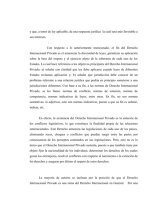 y que, a tenor de ley aplicable, da una respuesta jurídica la cual será más favorable a
sus intereses.
.
Con respecto a lo anteriormente mencionado, el fin del Derecho
Internacional Privado es el armonizar la diversidad de leyes, garantizar su aplicación
sobre la base del respeto y el ejercicio pleno de la soberanía de cada uno de los
Estados. Lo cual hace referencia a los objetivos principales del Derecho Internacional
Privado; a) señalar con claridad que ley debe aplicarse cuando leyes de diferentes
Estados reclaman aplicación y; b) señalar que jurisdicción debe conocer de un
problema referente a una relación jurídica que podría en principio someterse a una
jurisdicciones diferentes. Con base a su fin, a las normas de Derecho Internacional
Privado, se les llama: normas de conflicto, normas de solución, normas de
competencia, normas indicativas de leyes, entre otras. En fin, no son normas
sustantivas, ni adjetivas, solo son normas indicativas, puesto a que su fin es señalar,
indicar, etc.
En efecto, la existencia del Derecho Internacional Privado es la solución de
los conflictos legislativos, lo que constituye la finalidad propia de las relaciones
internacionales. Este Derecho armoniza las legislaciones de cada uno de los países,
eliminando roces, choques o conflictos que puedan surgir entre las partes por
consecuencia de los preceptos contenidos en sus legislaciones. Pero, esto no es lo
único que el Derecho Internacional Privado sustenta, puesto a que también tiene por
objeto fijar la nacionalidad de los individuos, determinar los derechos de los cuales
gozan los extranjeros, resolver conflictos con respecto al nacimiento o la extinción de
los derechos y asegurar por último el respeto de estos derechos.
La mayoría de autores se inclinan por la posición de que el Derecho
Internacional Privado es una rama del Derecho Internacional en General. Por una
 