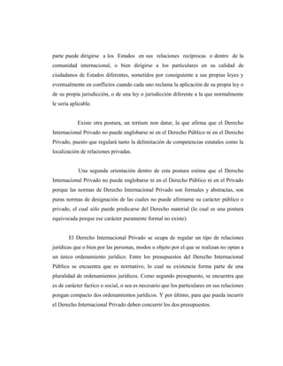 parte puede dirigirse a los Estados en sus relaciones recíprocas o dentro de la
comunidad internacional, o bien dirigirse a los particulares en su calidad de
ciudadanos de Estados diferentes, sometidos por consiguiente a sus propias leyes y
eventualmente en conflictos cuando cada uno reclama la aplicación de su propia ley o
de su propia jurisdicción, o de una ley o jurisdicción diferente a la que normalmente
le sería aplicable.
Existe otra postura, un tertium non datur, la que afirma que el Derecho
Internacional Privado no puede englobarse ni en el Derecho Público ni en el Derecho
Privado, puesto que regulará tanto la delimitación de competencias estatales como la
localización de relaciones privadas.
Una segunda orientación dentro de esta postura estima que el Derecho
Internacional Privado no puede englobarse ni en el Derecho Público ni en el Privado
porque las normas de Derecho Internacional Privado son formales y abstractas, son
puras normas de designación de las cuales no puede afirmarse su carácter público o
privado, el cual sólo puede predicarse del Derecho material (lo cual es una postura
equivocada porque ese carácter puramente formal no existe).
El Derecho Internacional Privado se ocupa de regular un tipo de relaciones
jurídicas que o bien por las personas, modos u objeto por el que se realizan no optan a
un único ordenamiento jurídico. Entre los presupuestos del Derecho Internacional
Público se encuentra que es normativo, lo cual su existencia forma parte de una
pluralidad de ordenamientos jurídicos. Como segundo presupuesto, se encuentra que
es de carácter factico o social, o sea es necesario que los particulares en sus relaciones
pongan compacto dos ordenamientos jurídicos. Y por último, para que pueda incurrir
el Derecho Internacional Privado deben concurrir los dos presupuestos.
 