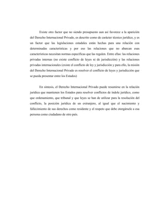 Existe otro factor que no siendo presupuesto aun así favorece a la aparición
del Derecho Internacional Privado, es descrito como de carácter técnico jurídico, y es
un factor que las legislaciones estadales están hechas para una relación con
determinadas características y por eso las relaciones que no abarcan esas
características necesitan normas específicas que las regulen. Entre ellas: las relaciones
privadas internas (no existe conflicto de leyes ni de jurisdicción) y las relaciones
privadas internacionales (existe el conflicto de ley y jurisdicción y para ello, la misión
del Derecho Internacional Privado es resolver el conflicto de leyes y jurisdicción que
se pueda presentar entre los Estados)
En síntesis, el Derecho Internacional Privado puede resumirse en la relación
jurídica que mantienen los Estados para resolver conflictos de índole jurídico, como
que ordenamiento, que tribunal y que leyes se han de utilizar para la resolución del
conflicto, la posición jurídica de un extranjero, al igual que el nacimiento y
fallecimiento de sus derechos como residente y el respeto que debe otorgársele a esa
persona como ciudadano de otro país.
 