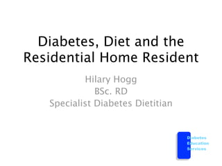 Diabetes, Diet and the
Residential Home Resident
           Hilary Hogg
              BSc. RD
   Specialist Diabetes Dietitian


                                   Diabetes
                                   Education
                                   Services
 