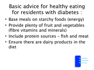 Basic advice for healthy eating
  for residents with diabetes :
• Base meals on starchy foods (energy)
• Provide plenty of fruit and vegetables
  (ﬁbre vitamins and minerals)
• Include protein sources – ﬁsh and meat
• Ensure there are dairy products in the
  diet

                                   Diabetes
                                   Education
                                   Services
 