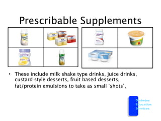 Prescribable Supplements




• These include milk shake type drinks, juice drinks,
  custard style desserts, fruit based desserts,

 fat/protein emulsions to take as small ‘shots’,

                                                    Diabetes
                                                    Education
                                                    Services
 