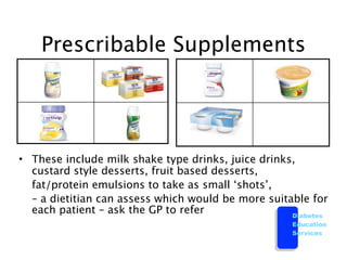Prescribable Supplements




• These include milk shake type drinks, juice drinks,
  custard style desserts, fruit based desserts,

 fat/protein emulsions to take as small ‘shots’,

 – a dietitian can assess which would be more suitable for
  each patient – ask the GP to refer                Diabetes
                                                     Education
                                                     Services
 